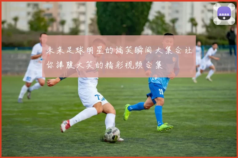 未来足球明星的搞笑瞬间大集合让你捧腹大笑的精彩视频合集