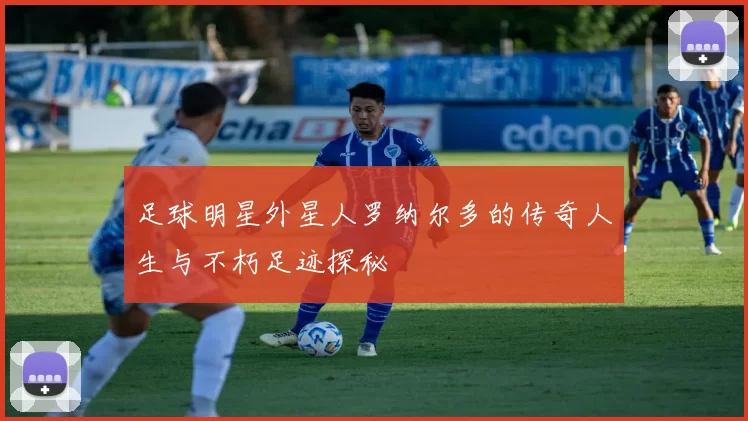 足球明星外星人罗纳尔多的传奇人生与不朽足迹探秘