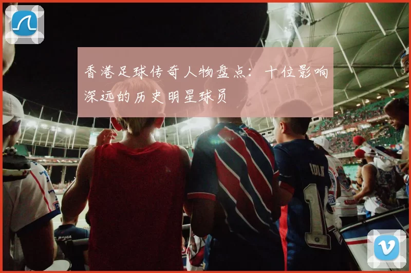 香港足球传奇人物盘点：十位影响深远的历史明星球员