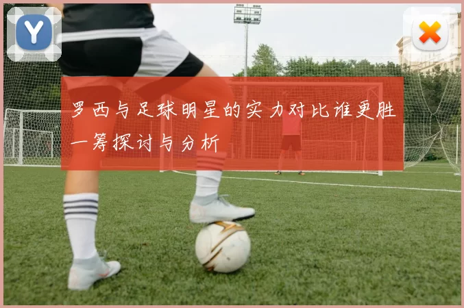 罗西与足球明星的实力对比谁更胜一筹探讨与分析