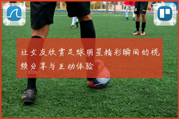 让女友欣赏足球明星精彩瞬间的视频分享与互动体验