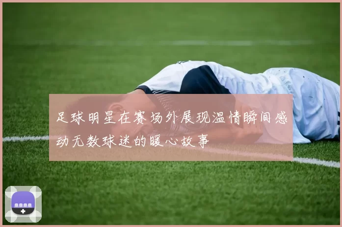 足球明星在赛场外展现温情瞬间感动无数球迷的暖心故事