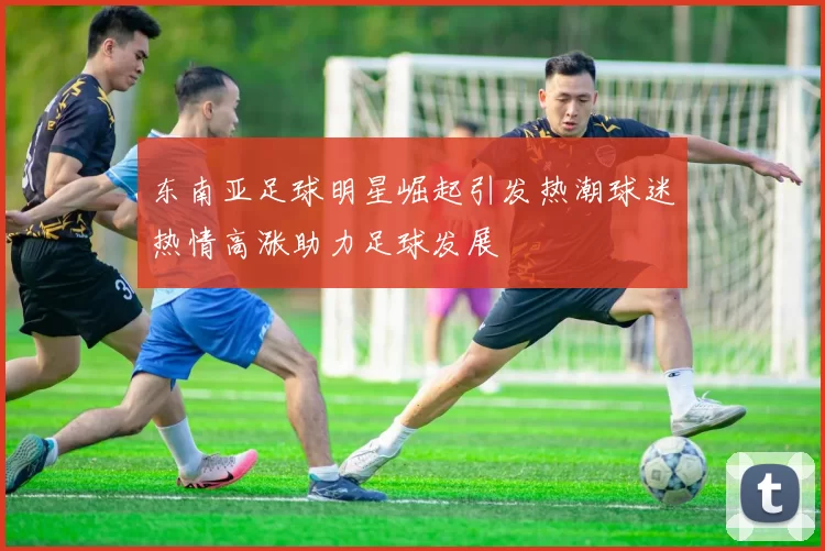 东南亚足球明星崛起引发热潮球迷热情高涨助力足球发展