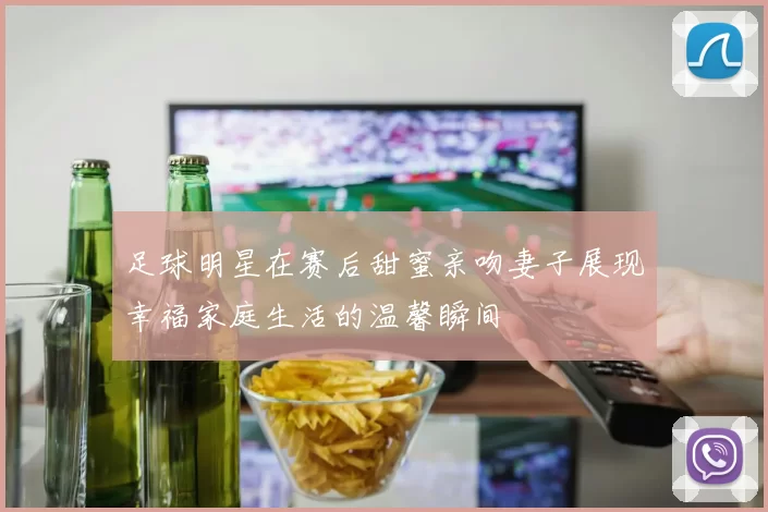 足球明星在赛后甜蜜亲吻妻子展现幸福家庭生活的温馨瞬间