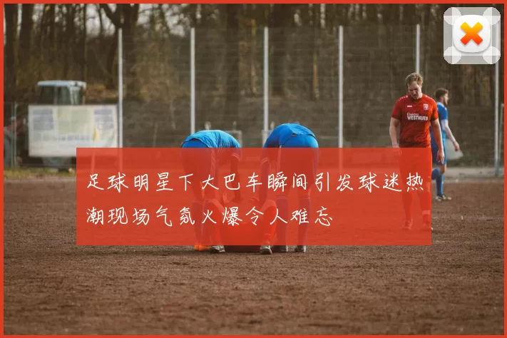 足球明星下大巴车瞬间引发球迷热潮现场气氛火爆令人难忘
