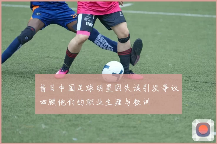 昔日中国足球明星因失误引发争议回顾他们的职业生涯与教训