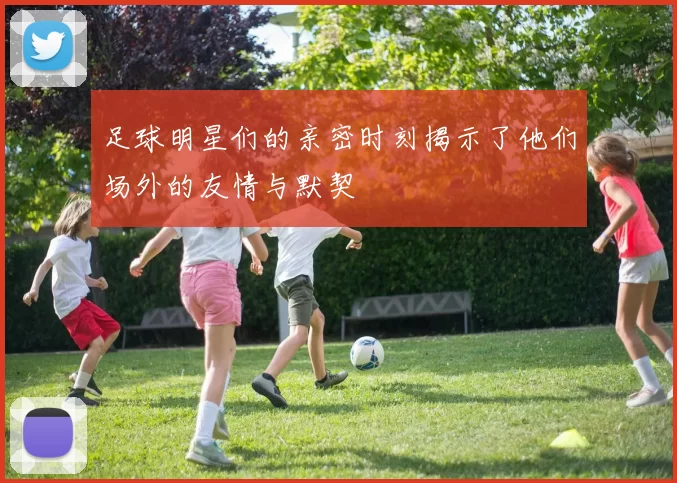 足球明星们的亲密时刻揭示了他们场外的友情与默契