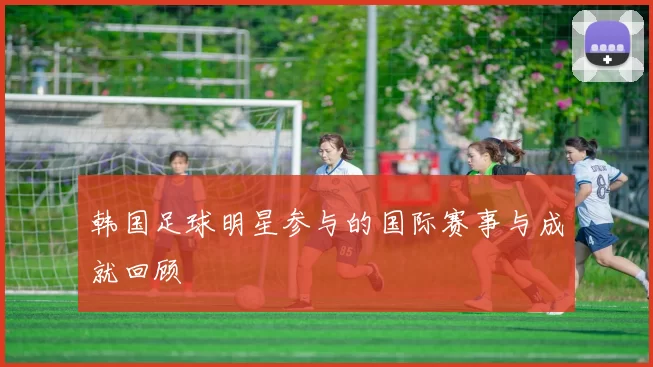 韩国足球明星参与的国际赛事与成就回顾