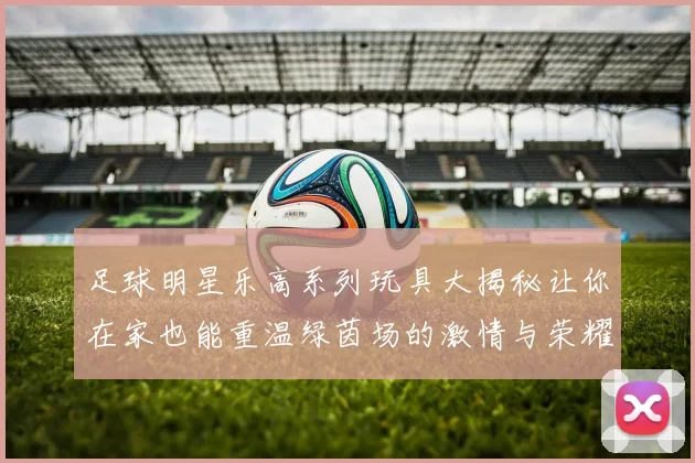 足球明星乐高系列玩具大揭秘让你在家也能重温绿茵场的激情与荣耀