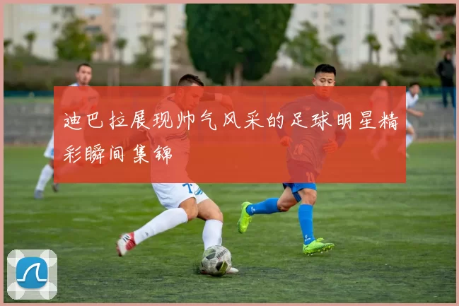 迪巴拉展现帅气风采的足球明星精彩瞬间集锦