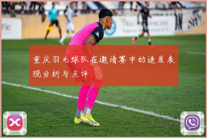 重庆羽毛球队在邀请赛中的速度表现分析与点评