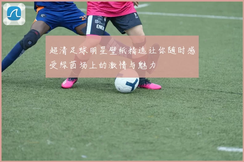 超清足球明星壁纸精选让你随时感受绿茵场上的激情与魅力