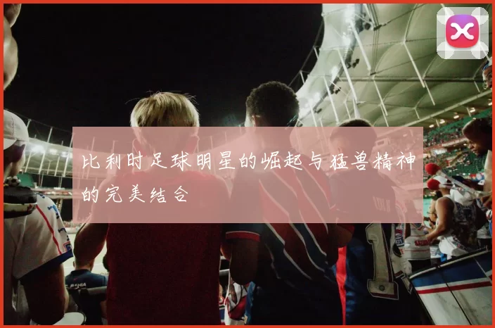 比利时足球明星的崛起与猛兽精神的完美结合