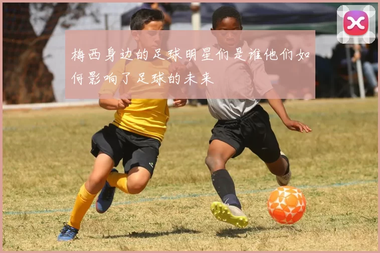 梅西身边的足球明星们是谁他们如何影响了足球的未来