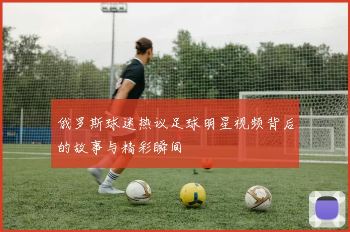 俄罗斯球迷热议足球明星视频背后的故事与精彩瞬间