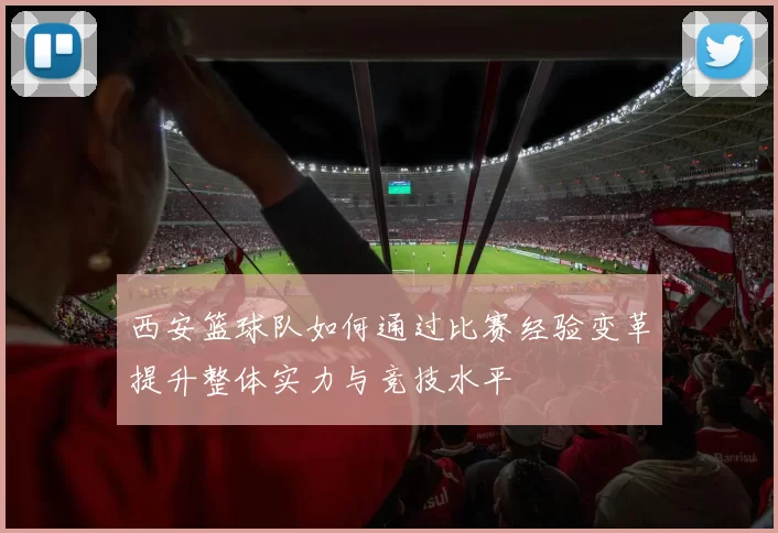 西安篮球队如何通过比赛经验变革提升整体实力与竞技水平