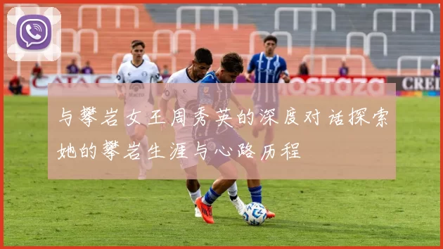 与攀岩女王周秀英的深度对话探索她的攀岩生涯与心路历程