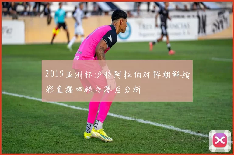 2019亚洲杯沙特阿拉伯对阵朝鲜精彩直播回顾与赛后分析