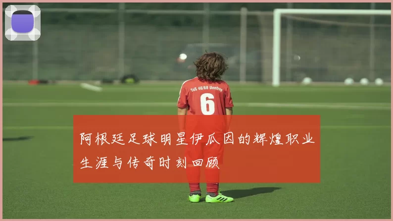 阿根廷足球明星伊瓜因的辉煌职业生涯与传奇时刻回顾