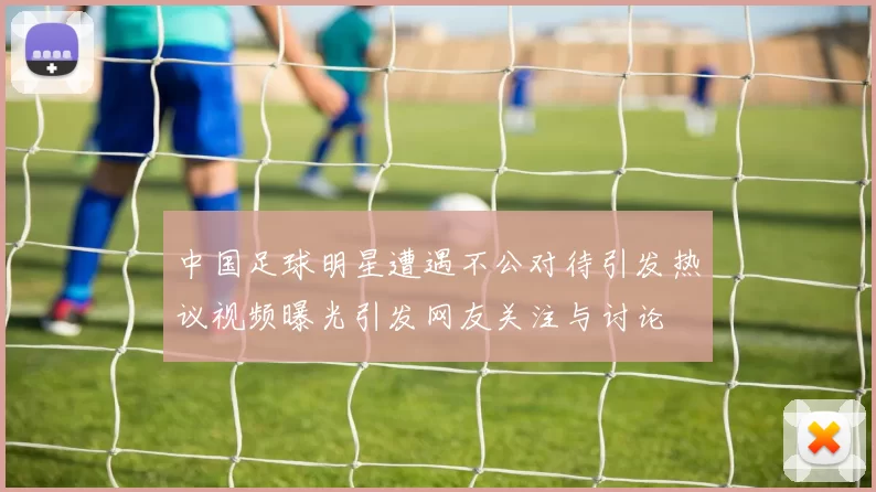 中国足球明星遭遇不公对待引发热议视频曝光引发网友关注与讨论