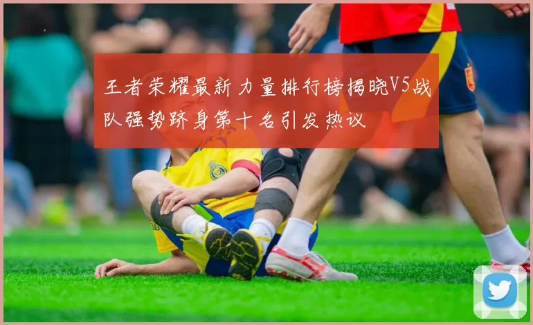 王者荣耀最新力量排行榜揭晓V5战队强势跻身第十名引发热议