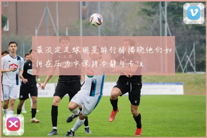 最淡定足球明星排行榜揭晓他们如何在压力中保持冷静与专注
