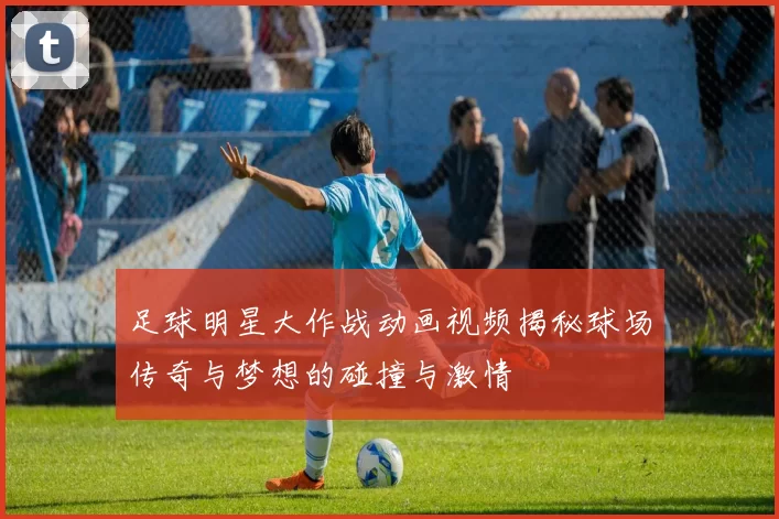 足球明星大作战动画视频揭秘球场传奇与梦想的碰撞与激情
